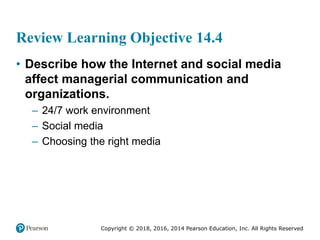 Copyright © 2018, 2016, 2014 Pearson Education, Inc. All Rights Reserved
Review Learning Objective 14.4
• Describe how the Internet and social media
affect managerial communication and
organizations.
– 24/7 work environment
– Social media
– Choosing the right media
 