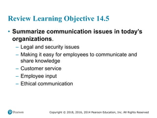 Copyright © 2018, 2016, 2014 Pearson Education, Inc. All Rights Reserved
Review Learning Objective 14.5
• Summarize communication issues in today’s
organizations.
– Legal and security issues
– Making it easy for employees to communicate and
share knowledge
– Customer service
– Employee input
– Ethical communication
 