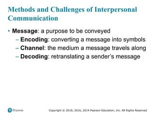 Copyright © 2018, 2016, 2014 Pearson Education, Inc. All Rights Reserved
Methods and Challenges of Interpersonal
Communication
• Message: a purpose to be conveyed
– Encoding: converting a message into symbols
– Channel: the medium a message travels along
– Decoding: retranslating a sender’s message
 