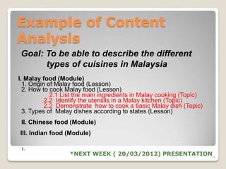 Example of Content
Analysis
Goal: To be able to describe the different
      types of cuisines in Malaysia
I. Malay food (Module)
  1. Origin of Malay food (Lesson)
  2. How to cook Malay food (Lesson)
             2.1 List the main ingredients in Malay cooking (Topic)
           2.2 Identify the utensils in a Malay kitchen (Topic)
           2.2 Demonstrate how to cook a basic Malay dish (Topic)
  3. Types of Malay dishes according to states (Lesson)
 II. Chinese food (Module)
III. Indian food (Module)

 1.
                  *NEXT WEEK ( 20/03/2012) PRESENTATION10
 