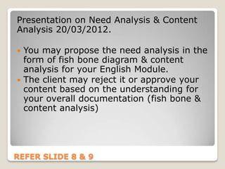 Presentation on Need Analysis & Content
Analysis 20/03/2012.

 You may propose the need analysis in the
  form of fish bone diagram & content
  analysis for your English Module.
 The client may reject it or approve your
  content based on the understanding for
  your overall documentation (fish bone &
  content analysis)




REFER SLIDE 8 & 9
 