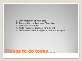1.   Presenatation of your blog
    2.   Presenation on Learning Objectives
    3.   The class activities
    4.   Slide review of Gagne’s nine Event
    5.   Lecture on need Analysis & Content Analysis




Things to do today…..
 