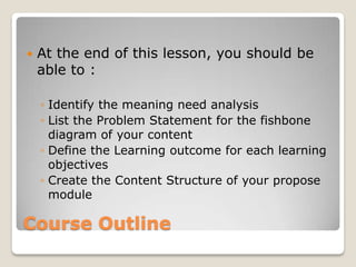    At the end of this lesson, you should be
    able to :

    ◦ Identify the meaning need analysis
    ◦ List the Problem Statement for the fishbone
      diagram of your content
    ◦ Define the Learning outcome for each learning
      objectives
    ◦ Create the Content Structure of your propose
      module

Course Outline
 