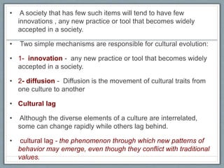 • A society that has few such items will tend to have few
innovations , any new practice or tool that becomes widely
accepted in a society.
• Two simple mechanisms are responsible for cultural evolution:
• 1- innovation - any new practice or tool that becomes widely
accepted in a society.
• 2- diffusion - Diffusion is the movement of cultural traits from
one culture to another
• Cultural lag
• Although the diverse elements of a culture are interrelated,
some can change rapidly while others lag behind.
• cultural lag - the phenomenon through which new patterns of
behavior may emerge, even though they conflict with traditional
values.
 