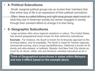 • 4- Political Subcultures
• Small, marginal political groups can so involve their members that
their entire way of life is an expression of their political convictions.
• Often, these so-called leftwing and right-wing groups reject much of
what they see in American society but remain engaged in society
through their constant efforts to change it to their liking.
• 5- Geographic Subcultures
• Large societies often show regional variations in culture. The United States
has several geographical areas known for their distinctive subcultures
• Example: For instance, the South is known for its leisurely approach to life,
its broad dialect, and its hospitality. The North is noted for Yankee ingenuity,
commercial cunning, and a crusty standoffishness. California is known for its
trendy and ultra-relaxed, or laidback, lifestyle. And New York City stands as
much for an driven, elitist, arts and literature–oriented subculture as for a
city.
Think of Geographical subcultures in states within Malaysia
and how it differs based on the example above
 