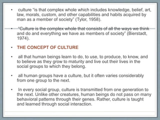 • culture “is that complex whole which includes knowledge, belief, art,
law, morals, custom, and other capabilities and habits acquired by
man as a member of society” (Tylor, 1958).
• “Culture is the complex whole that consists of all the ways we think
and do and everything we have as members of society” (Bierstadt,
1974).
• THE CONCEPT OF CULTURE
• all that human beings learn to do, to use, to produce, to know, and
to believe as they grow to maturity and live out their lives in the
social groups to which they belong.
• all human groups have a culture, but it often varies considerably
from one group to the next.
• In every social group, culture is transmitted from one generation to
the next. Unlike other creatures, human beings do not pass on many
behavioral patterns through their genes. Rather, culture is taught
and learned through social interaction.
 