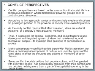 • CONFLICT PERSPECTIVES
• Conflict perspectives are based on the assumption that social life is a
continuous struggle in which members of powerful groups seek to
control scarce resources.
• According to this approach, values and norms help create and sustain
the privileged position of the powerful in society while excluding others
• As the early conflict theorist Karl Marx stressed, ideas are cultural
creations of a society’s most powerful members
• Thus, it is possible for political, economic, and social leaders to use
ideology — an integrated system of ideas that is external to, and
coercive of, people— to maintain their positions of dominance in a
society
• Many contemporary conflict theorists agree with Marx’s assertion that
ideas, a nonmaterial component of culture, are used by agents of the
ruling class to affect the thoughts and actions of members of other
classes.
• Some conflict theorists believe that popular culture, which originated
with everyday people, has been largely removed from their domain and
has become nothing more than a part of the capitalist economy in the
United States
 