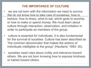 THE IMPORTANCE OF CULTURE
• we are not born with the information we need to survive
We do not know how to take care of ourselves, how to
behave, how to dress, what to eat, which gods to worship,
or how to make or spend money. We must learn about
culture through interaction, observation, and imitation in
order to participate as members of the group.
• culture is essential for individuals, it is also fundamental
for the survival of societies. Culture has been described as
“the common denominator that makes the actions of
individuals intelligible to the group” (Haviland, 1993: 30).
• societies need rules about civility and tolerance toward
others. We are not born knowing how to express kindness
or hatred toward others.
 