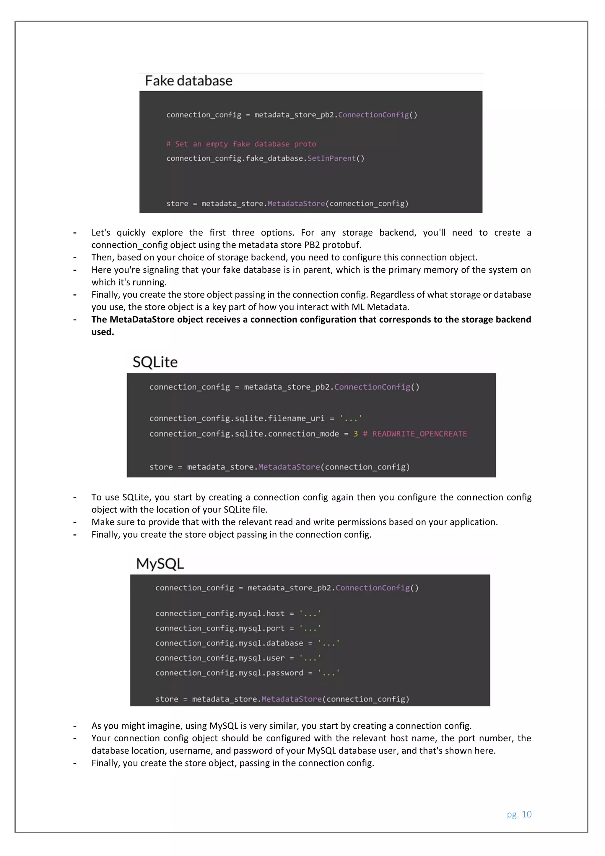 pg. 10
- Let's quickly explore the first three options. For any storage backend, you'll need to create a
connection_config object using the metadata store PB2 protobuf.
- Then, based on your choice of storage backend, you need to configure this connection object.
- Here you're signaling that your fake database is in parent, which is the primary memory of the system on
which it's running.
- Finally, you create the store object passing in the connection config. Regardless of what storage or database
you use, the store object is a key part of how you interact with ML Metadata.
- The MetaDataStore object receives a connection configuration that corresponds to the storage backend
used.
- To use SQLite, you start by creating a connection config again then you configure the connection config
object with the location of your SQLite file.
- Make sure to provide that with the relevant read and write permissions based on your application.
- Finally, you create the store object passing in the connection config.
- As you might imagine, using MySQL is very similar, you start by creating a connection config.
- Your connection config object should be configured with the relevant host name, the port number, the
database location, username, and password of your MySQL database user, and that's shown here.
- Finally, you create the store object, passing in the connection config.
 