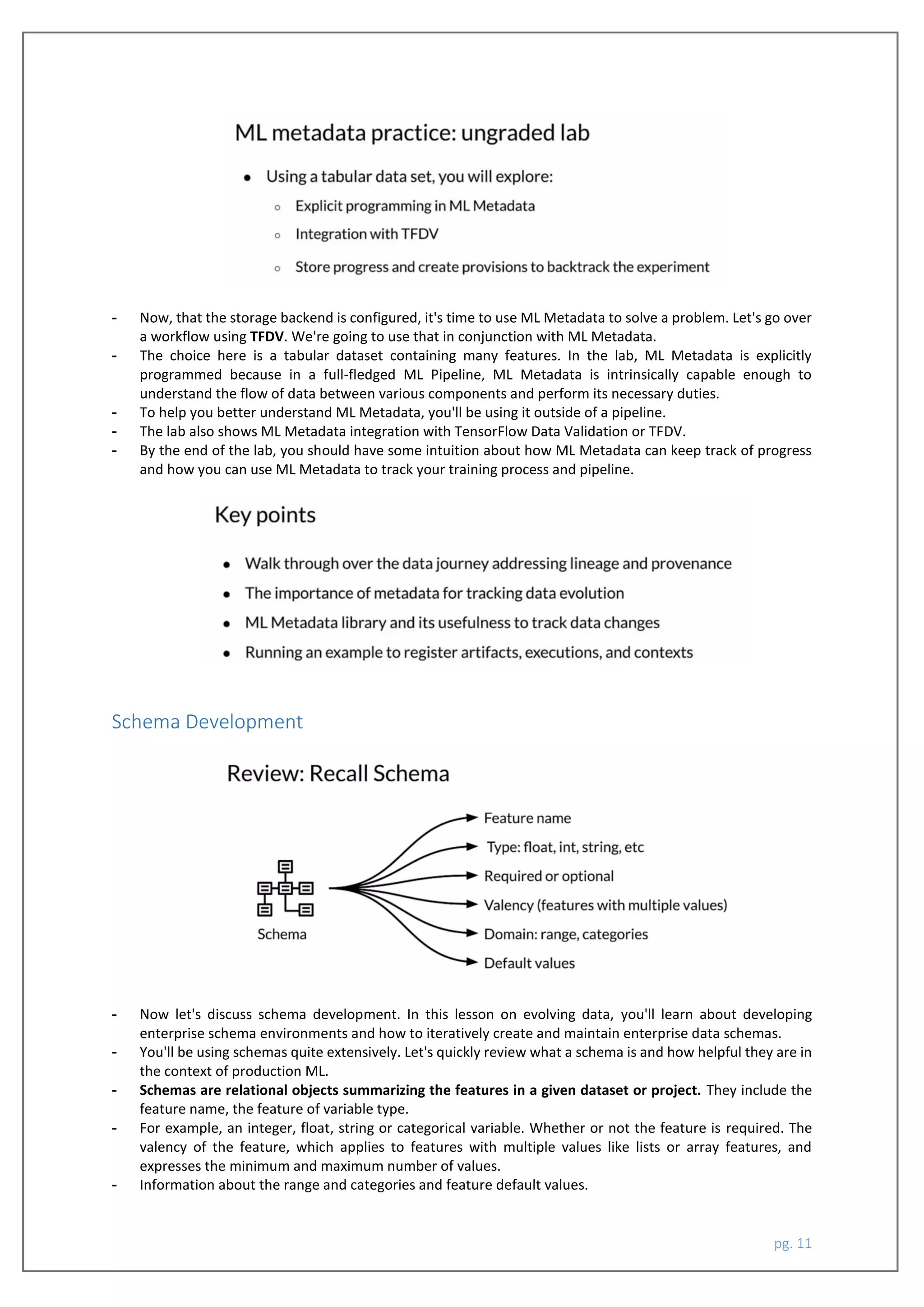 pg. 11
- Now, that the storage backend is configured, it's time to use ML Metadata to solve a problem. Let's go over
a workflow using TFDV. We're going to use that in conjunction with ML Metadata.
- The choice here is a tabular dataset containing many features. In the lab, ML Metadata is explicitly
programmed because in a full-fledged ML Pipeline, ML Metadata is intrinsically capable enough to
understand the flow of data between various components and perform its necessary duties.
- To help you better understand ML Metadata, you'll be using it outside of a pipeline.
- The lab also shows ML Metadata integration with TensorFlow Data Validation or TFDV.
- By the end of the lab, you should have some intuition about how ML Metadata can keep track of progress
and how you can use ML Metadata to track your training process and pipeline.
Schema Development
- Now let's discuss schema development. In this lesson on evolving data, you'll learn about developing
enterprise schema environments and how to iteratively create and maintain enterprise data schemas.
- You'll be using schemas quite extensively. Let's quickly review what a schema is and how helpful they are in
the context of production ML.
- Schemas are relational objects summarizing the features in a given dataset or project. They include the
feature name, the feature of variable type.
- For example, an integer, float, string or categorical variable. Whether or not the feature is required. The
valency of the feature, which applies to features with multiple values like lists or array features, and
expresses the minimum and maximum number of values.
- Information about the range and categories and feature default values.
 