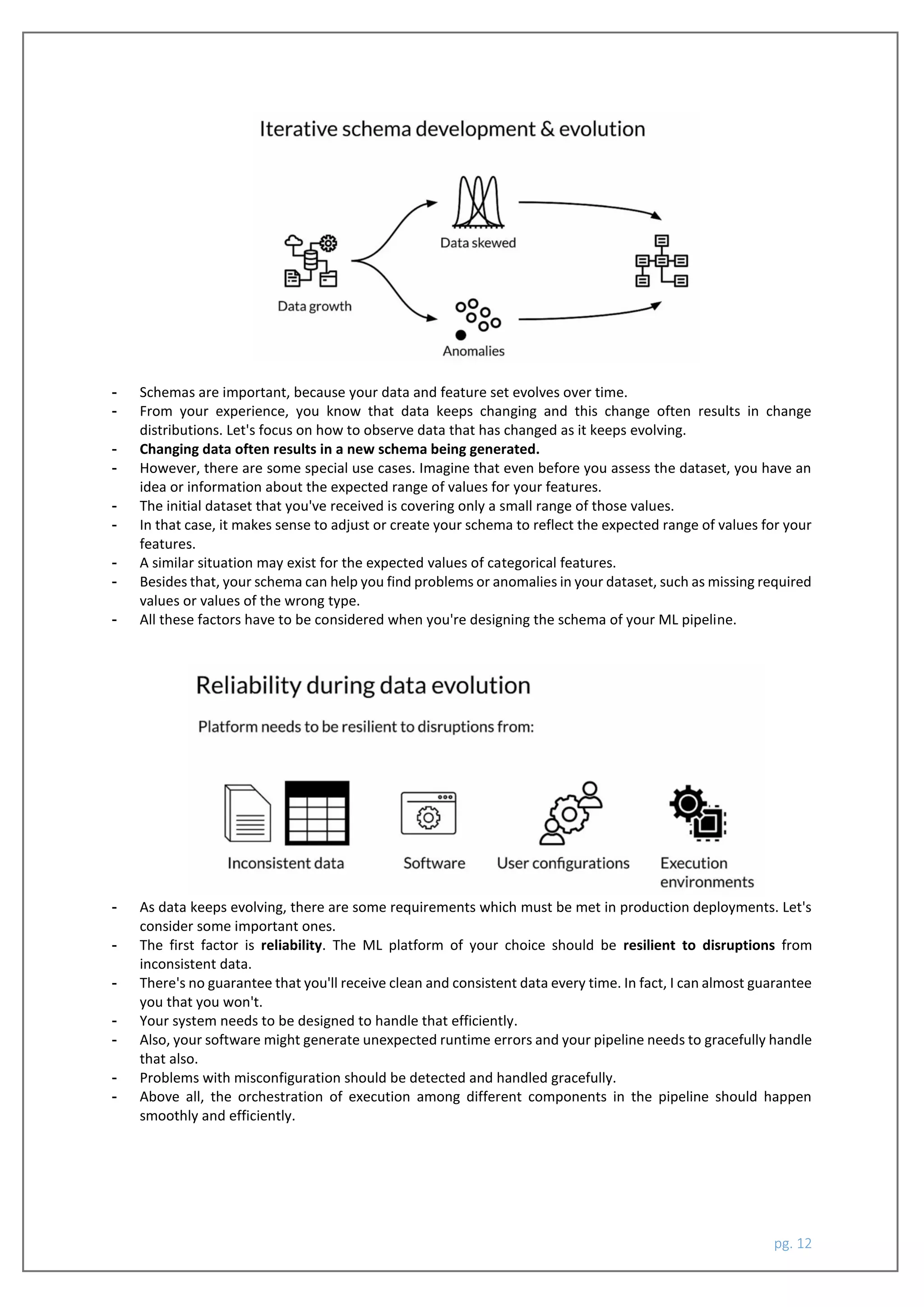 pg. 12
- Schemas are important, because your data and feature set evolves over time.
- From your experience, you know that data keeps changing and this change often results in change
distributions. Let's focus on how to observe data that has changed as it keeps evolving.
- Changing data often results in a new schema being generated.
- However, there are some special use cases. Imagine that even before you assess the dataset, you have an
idea or information about the expected range of values for your features.
- The initial dataset that you've received is covering only a small range of those values.
- In that case, it makes sense to adjust or create your schema to reflect the expected range of values for your
features.
- A similar situation may exist for the expected values of categorical features.
- Besides that, your schema can help you find problems or anomalies in your dataset, such as missing required
values or values of the wrong type.
- All these factors have to be considered when you're designing the schema of your ML pipeline.
- As data keeps evolving, there are some requirements which must be met in production deployments. Let's
consider some important ones.
- The first factor is reliability. The ML platform of your choice should be resilient to disruptions from
inconsistent data.
- There's no guarantee that you'll receive clean and consistent data every time. In fact, I can almost guarantee
you that you won't.
- Your system needs to be designed to handle that efficiently.
- Also, your software might generate unexpected runtime errors and your pipeline needs to gracefully handle
that also.
- Problems with misconfiguration should be detected and handled gracefully.
- Above all, the orchestration of execution among different components in the pipeline should happen
smoothly and efficiently.
 