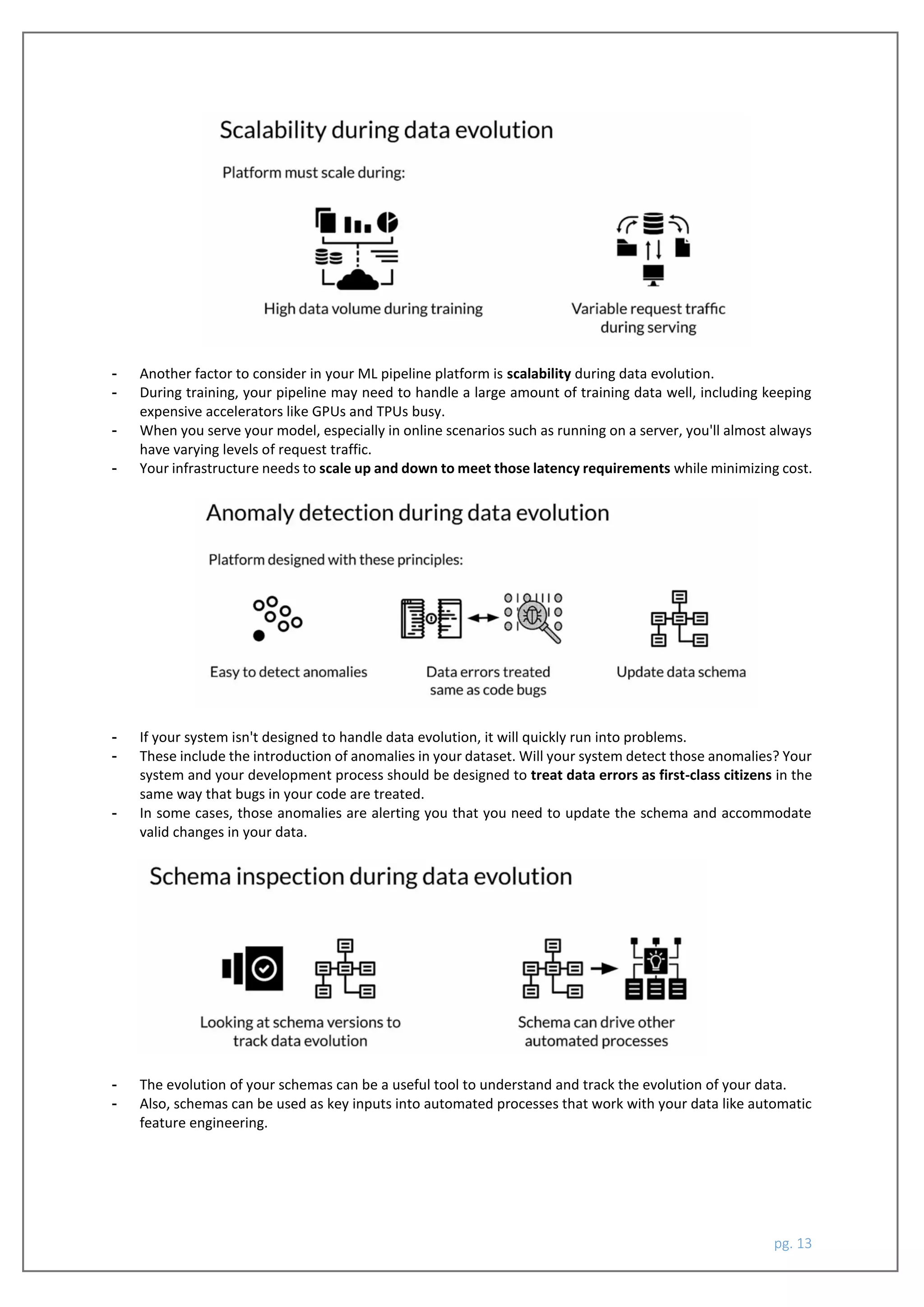 pg. 13
- Another factor to consider in your ML pipeline platform is scalability during data evolution.
- During training, your pipeline may need to handle a large amount of training data well, including keeping
expensive accelerators like GPUs and TPUs busy.
- When you serve your model, especially in online scenarios such as running on a server, you'll almost always
have varying levels of request traffic.
- Your infrastructure needs to scale up and down to meet those latency requirements while minimizing cost.
- If your system isn't designed to handle data evolution, it will quickly run into problems.
- These include the introduction of anomalies in your dataset. Will your system detect those anomalies? Your
system and your development process should be designed to treat data errors as first-class citizens in the
same way that bugs in your code are treated.
- In some cases, those anomalies are alerting you that you need to update the schema and accommodate
valid changes in your data.
- The evolution of your schemas can be a useful tool to understand and track the evolution of your data.
- Also, schemas can be used as key inputs into automated processes that work with your data like automatic
feature engineering.
 