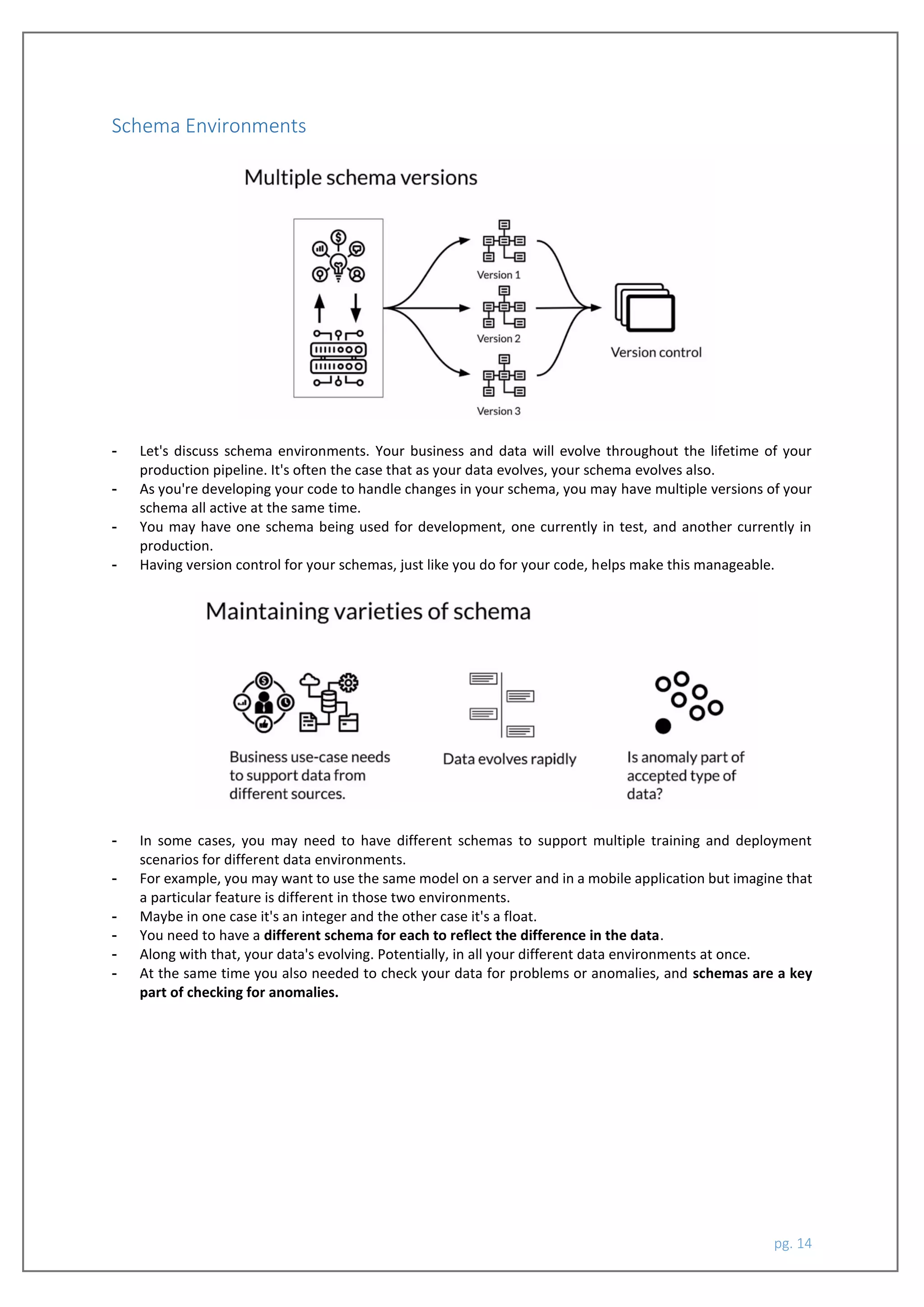 pg. 14
Schema Environments
- Let's discuss schema environments. Your business and data will evolve throughout the lifetime of your
production pipeline. It's often the case that as your data evolves, your schema evolves also.
- As you're developing your code to handle changes in your schema, you may have multiple versions of your
schema all active at the same time.
- You may have one schema being used for development, one currently in test, and another currently in
production.
- Having version control for your schemas, just like you do for your code, helps make this manageable.
- In some cases, you may need to have different schemas to support multiple training and deployment
scenarios for different data environments.
- For example, you may want to use the same model on a server and in a mobile application but imagine that
a particular feature is different in those two environments.
- Maybe in one case it's an integer and the other case it's a float.
- You need to have a different schema for each to reflect the difference in the data.
- Along with that, your data's evolving. Potentially, in all your different data environments at once.
- At the same time you also needed to check your data for problems or anomalies, and schemas are a key
part of checking for anomalies.
 