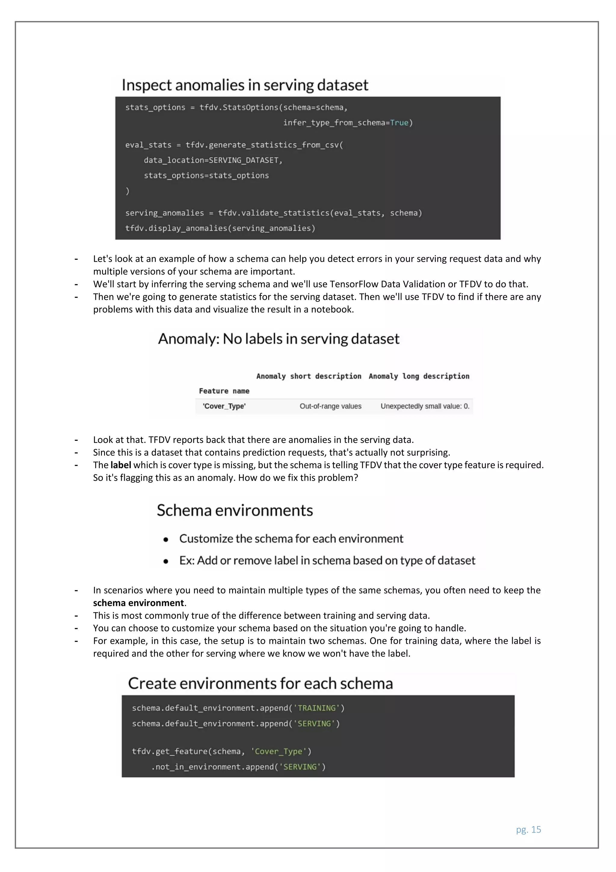 pg. 15
- Let's look at an example of how a schema can help you detect errors in your serving request data and why
multiple versions of your schema are important.
- We'll start by inferring the serving schema and we'll use TensorFlow Data Validation or TFDV to do that.
- Then we're going to generate statistics for the serving dataset. Then we'll use TFDV to find if there are any
problems with this data and visualize the result in a notebook.
- Look at that. TFDV reports back that there are anomalies in the serving data.
- Since this is a dataset that contains prediction requests, that's actually not surprising.
- The label which is cover type is missing, but the schema is telling TFDV that the cover type feature is required.
So it's flagging this as an anomaly. How do we fix this problem?
- In scenarios where you need to maintain multiple types of the same schemas, you often need to keep the
schema environment.
- This is most commonly true of the difference between training and serving data.
- You can choose to customize your schema based on the situation you're going to handle.
- For example, in this case, the setup is to maintain two schemas. One for training data, where the label is
required and the other for serving where we know we won't have the label.
 