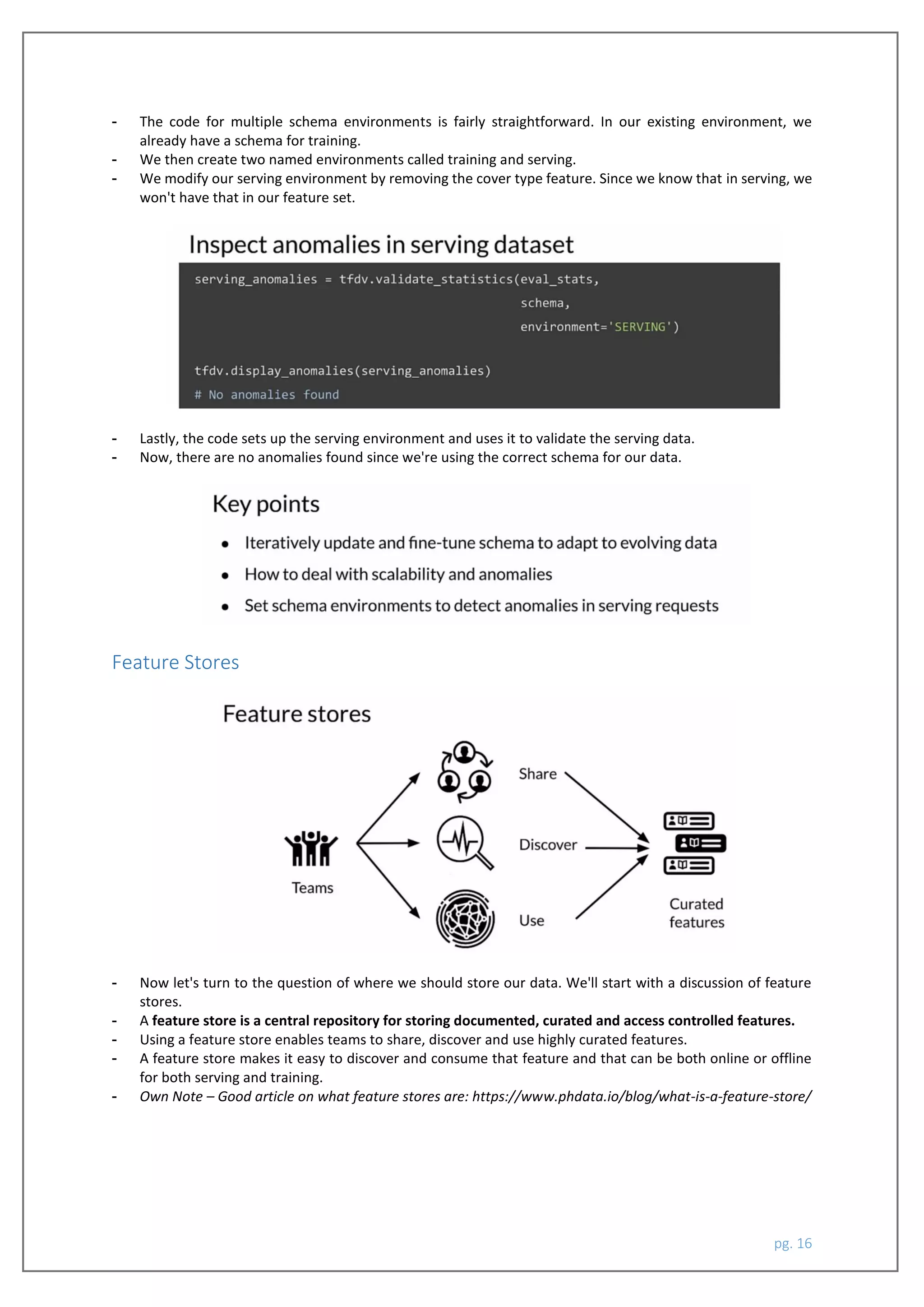 pg. 16
- The code for multiple schema environments is fairly straightforward. In our existing environment, we
already have a schema for training.
- We then create two named environments called training and serving.
- We modify our serving environment by removing the cover type feature. Since we know that in serving, we
won't have that in our feature set.
- Lastly, the code sets up the serving environment and uses it to validate the serving data.
- Now, there are no anomalies found since we're using the correct schema for our data.
Feature Stores
- Now let's turn to the question of where we should store our data. We'll start with a discussion of feature
stores.
- A feature store is a central repository for storing documented, curated and access controlled features.
- Using a feature store enables teams to share, discover and use highly curated features.
- A feature store makes it easy to discover and consume that feature and that can be both online or offline
for both serving and training.
- Own Note – Good article on what feature stores are: https://www.phdata.io/blog/what-is-a-feature-store/
 