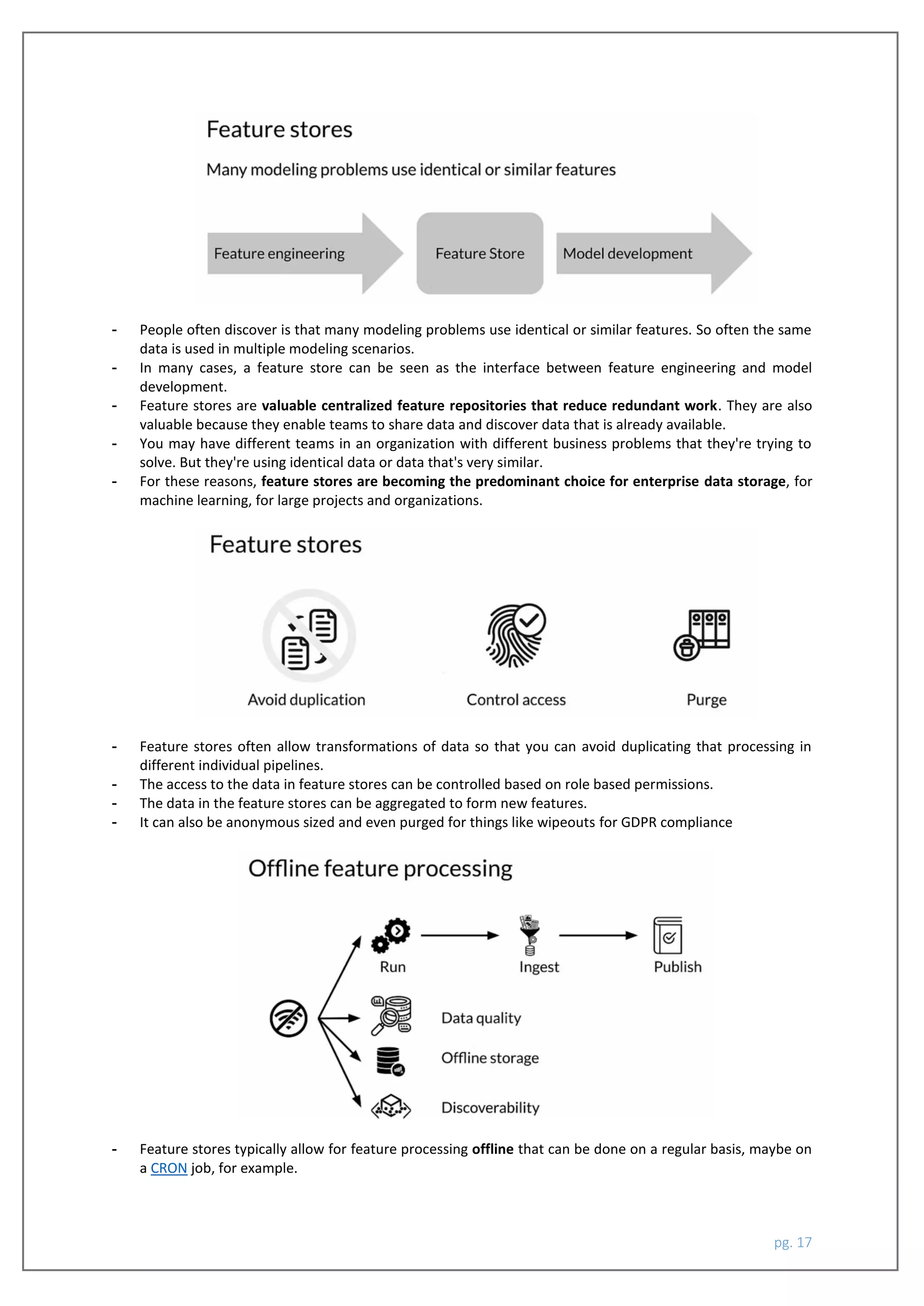 pg. 17
- People often discover is that many modeling problems use identical or similar features. So often the same
data is used in multiple modeling scenarios.
- In many cases, a feature store can be seen as the interface between feature engineering and model
development.
- Feature stores are valuable centralized feature repositories that reduce redundant work. They are also
valuable because they enable teams to share data and discover data that is already available.
- You may have different teams in an organization with different business problems that they're trying to
solve. But they're using identical data or data that's very similar.
- For these reasons, feature stores are becoming the predominant choice for enterprise data storage, for
machine learning, for large projects and organizations.
- Feature stores often allow transformations of data so that you can avoid duplicating that processing in
different individual pipelines.
- The access to the data in feature stores can be controlled based on role based permissions.
- The data in the feature stores can be aggregated to form new features.
- It can also be anonymous sized and even purged for things like wipeouts for GDPR compliance
- Feature stores typically allow for feature processing offline that can be done on a regular basis, maybe on
a CRON job, for example.
 