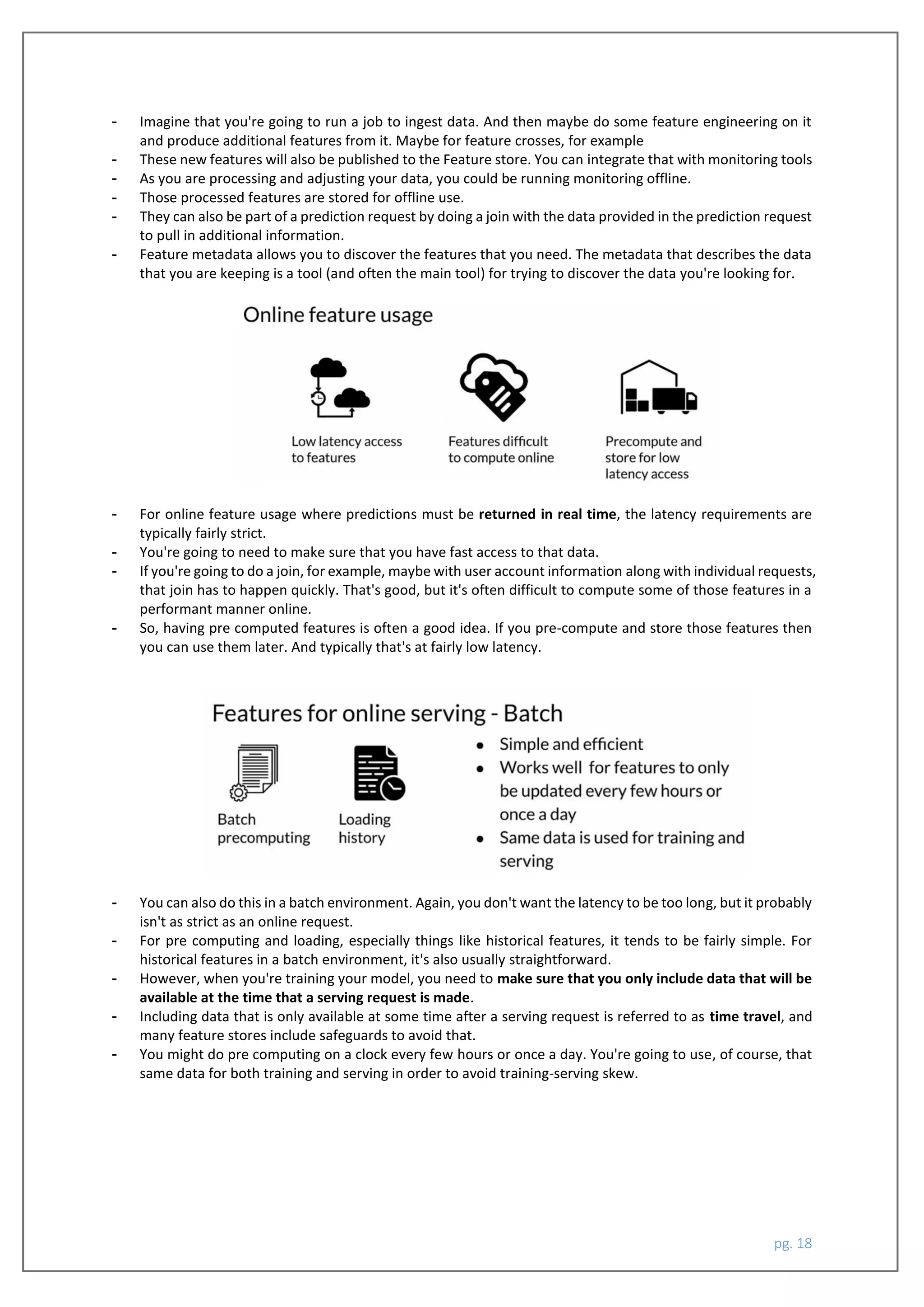pg. 18
- Imagine that you're going to run a job to ingest data. And then maybe do some feature engineering on it
and produce additional features from it. Maybe for feature crosses, for example
- These new features will also be published to the Feature store. You can integrate that with monitoring tools
- As you are processing and adjusting your data, you could be running monitoring offline.
- Those processed features are stored for offline use.
- They can also be part of a prediction request by doing a join with the data provided in the prediction request
to pull in additional information.
- Feature metadata allows you to discover the features that you need. The metadata that describes the data
that you are keeping is a tool (and often the main tool) for trying to discover the data you're looking for.
- For online feature usage where predictions must be returned in real time, the latency requirements are
typically fairly strict.
- You're going to need to make sure that you have fast access to that data.
- If you're going to do a join, for example, maybe with user account information along with individual requests,
that join has to happen quickly. That's good, but it's often difficult to compute some of those features in a
performant manner online.
- So, having pre computed features is often a good idea. If you pre-compute and store those features then
you can use them later. And typically that's at fairly low latency.
- You can also do this in a batch environment. Again, you don't want the latency to be too long, but it probably
isn't as strict as an online request.
- For pre computing and loading, especially things like historical features, it tends to be fairly simple. For
historical features in a batch environment, it's also usually straightforward.
- However, when you're training your model, you need to make sure that you only include data that will be
available at the time that a serving request is made.
- Including data that is only available at some time after a serving request is referred to as time travel, and
many feature stores include safeguards to avoid that.
- You might do pre computing on a clock every few hours or once a day. You're going to use, of course, that
same data for both training and serving in order to avoid training-serving skew.
 