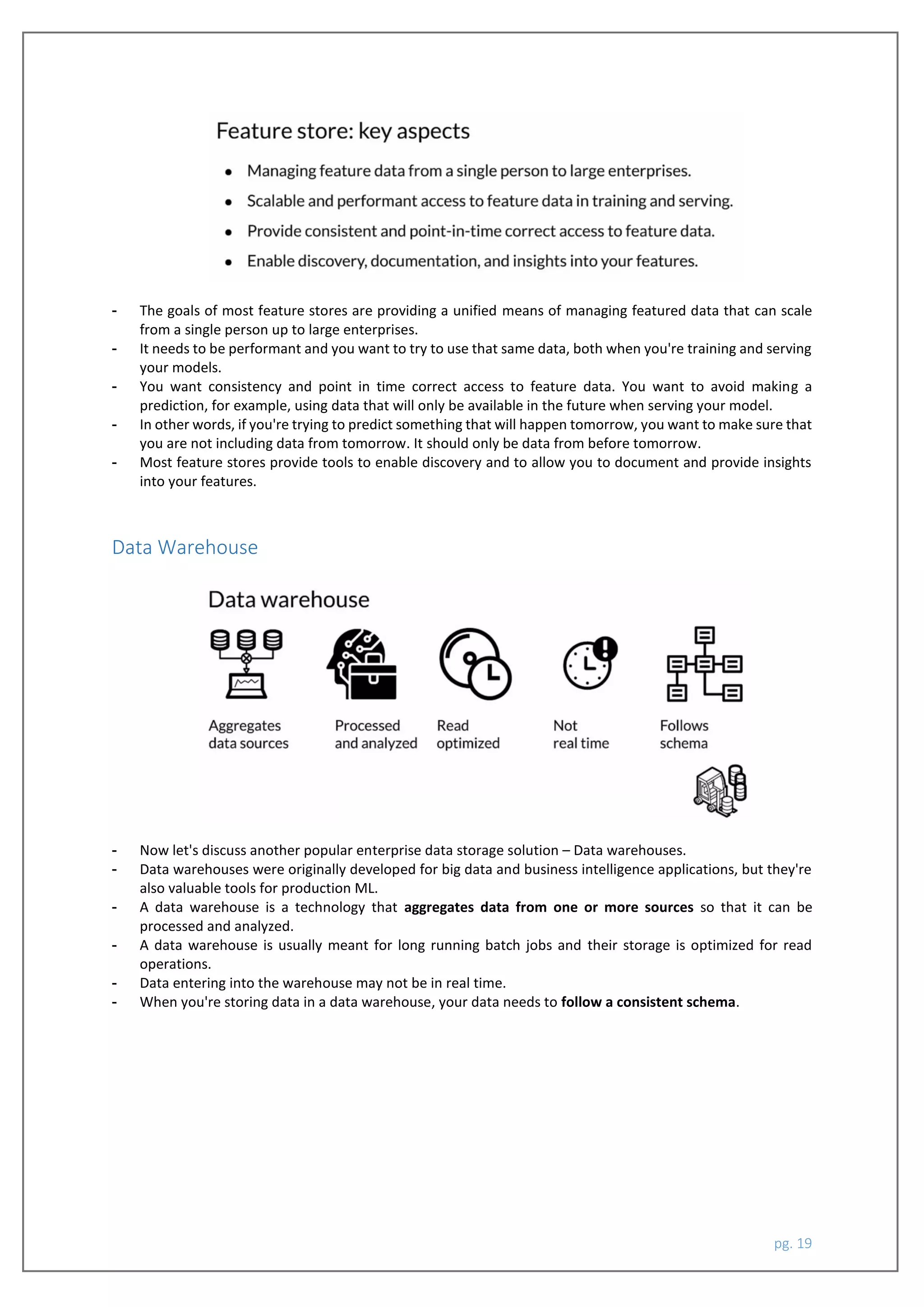 pg. 19
- The goals of most feature stores are providing a unified means of managing featured data that can scale
from a single person up to large enterprises.
- It needs to be performant and you want to try to use that same data, both when you're training and serving
your models.
- You want consistency and point in time correct access to feature data. You want to avoid making a
prediction, for example, using data that will only be available in the future when serving your model.
- In other words, if you're trying to predict something that will happen tomorrow, you want to make sure that
you are not including data from tomorrow. It should only be data from before tomorrow.
- Most feature stores provide tools to enable discovery and to allow you to document and provide insights
into your features.
Data Warehouse
- Now let's discuss another popular enterprise data storage solution – Data warehouses.
- Data warehouses were originally developed for big data and business intelligence applications, but they're
also valuable tools for production ML.
- A data warehouse is a technology that aggregates data from one or more sources so that it can be
processed and analyzed.
- A data warehouse is usually meant for long running batch jobs and their storage is optimized for read
operations.
- Data entering into the warehouse may not be in real time.
- When you're storing data in a data warehouse, your data needs to follow a consistent schema.
 