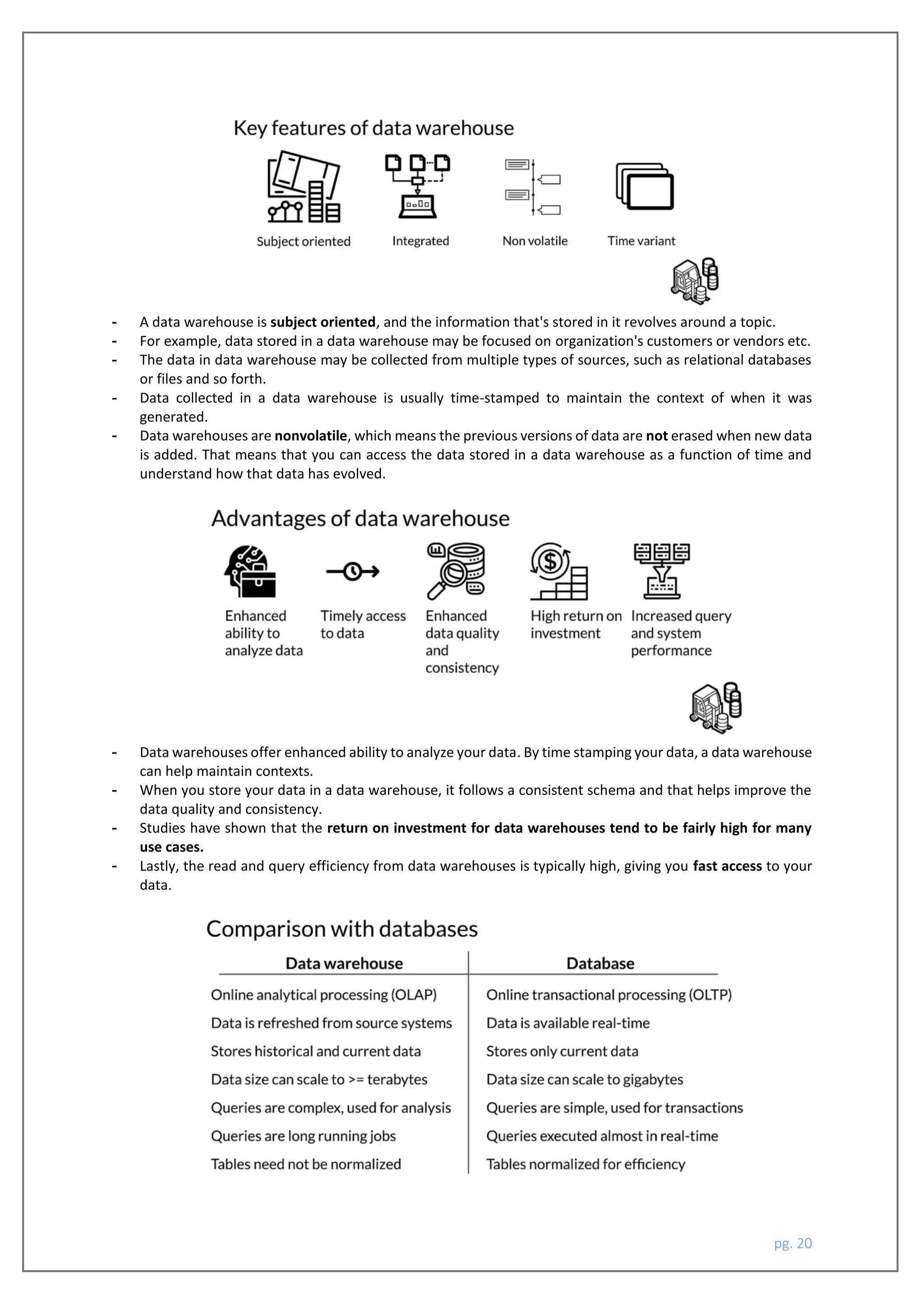 pg. 20
- A data warehouse is subject oriented, and the information that's stored in it revolves around a topic.
- For example, data stored in a data warehouse may be focused on organization's customers or vendors etc.
- The data in data warehouse may be collected from multiple types of sources, such as relational databases
or files and so forth.
- Data collected in a data warehouse is usually time-stamped to maintain the context of when it was
generated.
- Data warehouses are nonvolatile, which means the previous versions of data are not erased when new data
is added. That means that you can access the data stored in a data warehouse as a function of time and
understand how that data has evolved.
- Data warehouses offer enhanced ability to analyze your data. By time stamping your data, a data warehouse
can help maintain contexts.
- When you store your data in a data warehouse, it follows a consistent schema and that helps improve the
data quality and consistency.
- Studies have shown that the return on investment for data warehouses tend to be fairly high for many
use cases.
- Lastly, the read and query efficiency from data warehouses is typically high, giving you fast access to your
data.
 