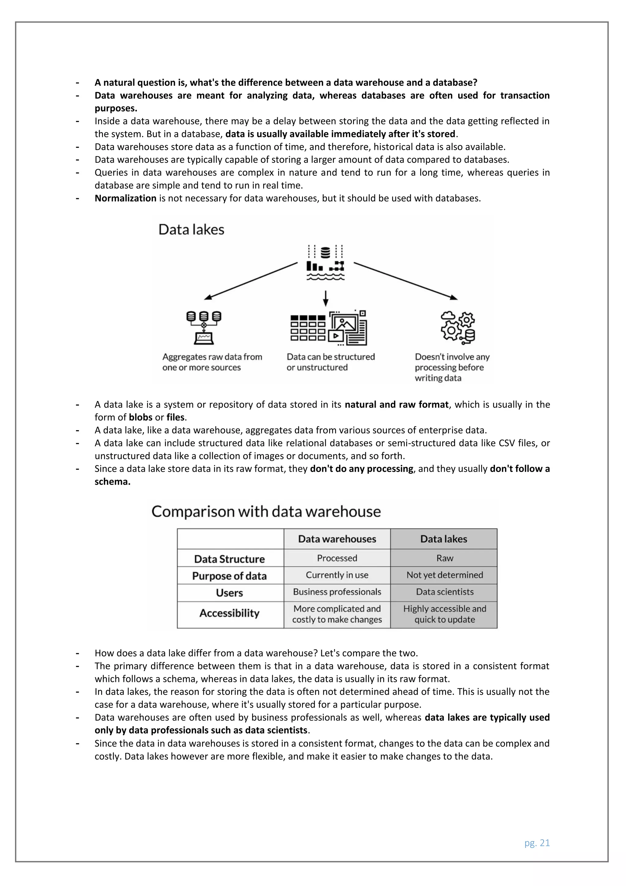 pg. 21
- A natural question is, what's the difference between a data warehouse and a database?
- Data warehouses are meant for analyzing data, whereas databases are often used for transaction
purposes.
- Inside a data warehouse, there may be a delay between storing the data and the data getting reflected in
the system. But in a database, data is usually available immediately after it's stored.
- Data warehouses store data as a function of time, and therefore, historical data is also available.
- Data warehouses are typically capable of storing a larger amount of data compared to databases.
- Queries in data warehouses are complex in nature and tend to run for a long time, whereas queries in
database are simple and tend to run in real time.
- Normalization is not necessary for data warehouses, but it should be used with databases.
- A data lake is a system or repository of data stored in its natural and raw format, which is usually in the
form of blobs or files.
- A data lake, like a data warehouse, aggregates data from various sources of enterprise data.
- A data lake can include structured data like relational databases or semi-structured data like CSV files, or
unstructured data like a collection of images or documents, and so forth.
- Since a data lake store data in its raw format, they don't do any processing, and they usually don't follow a
schema.
- How does a data lake differ from a data warehouse? Let's compare the two.
- The primary difference between them is that in a data warehouse, data is stored in a consistent format
which follows a schema, whereas in data lakes, the data is usually in its raw format.
- In data lakes, the reason for storing the data is often not determined ahead of time. This is usually not the
case for a data warehouse, where it's usually stored for a particular purpose.
- Data warehouses are often used by business professionals as well, whereas data lakes are typically used
only by data professionals such as data scientists.
- Since the data in data warehouses is stored in a consistent format, changes to the data can be complex and
costly. Data lakes however are more flexible, and make it easier to make changes to the data.
 