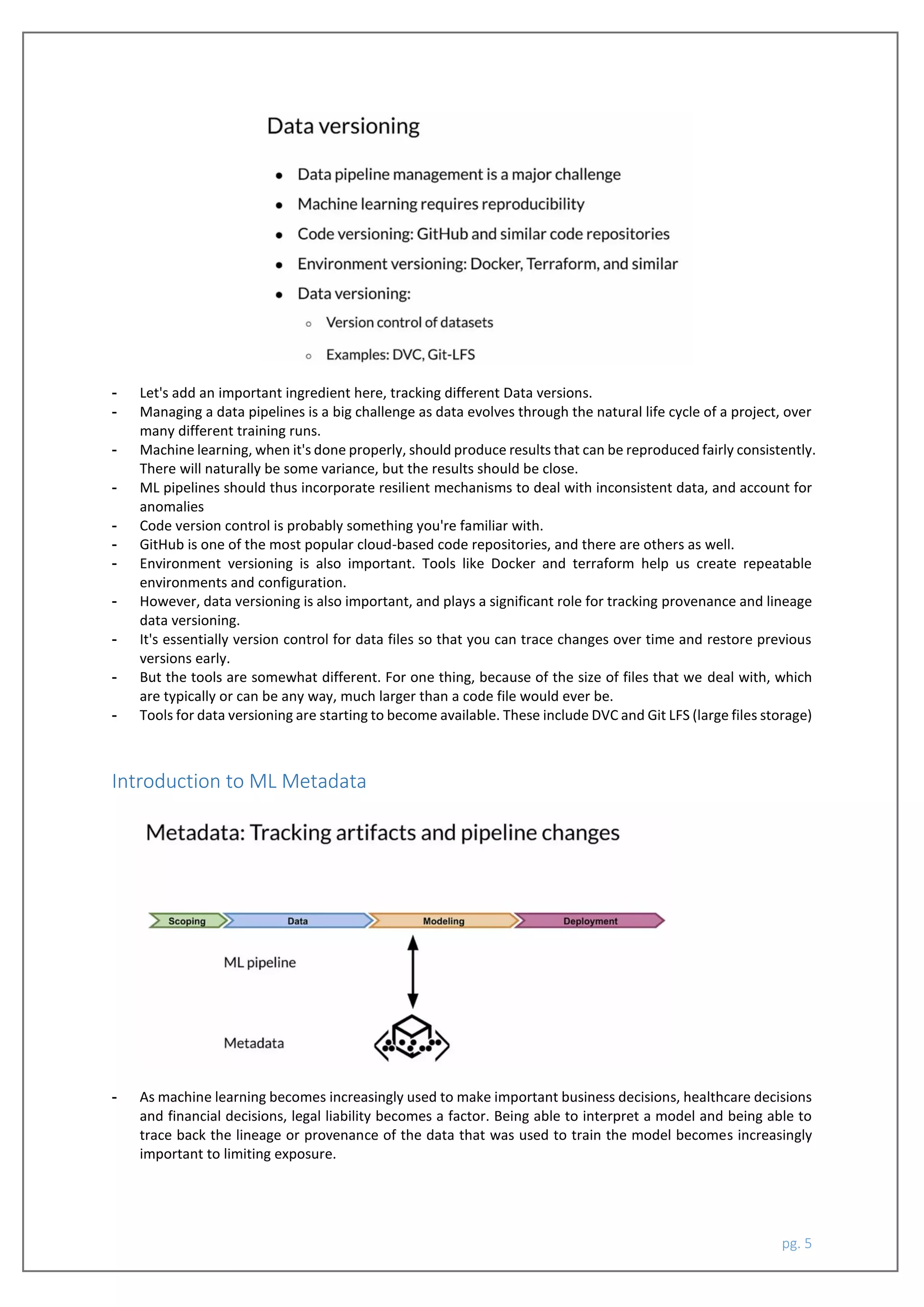 pg. 5
- Let's add an important ingredient here, tracking different Data versions.
- Managing a data pipelines is a big challenge as data evolves through the natural life cycle of a project, over
many different training runs.
- Machine learning, when it's done properly, should produce results that can be reproduced fairly consistently.
There will naturally be some variance, but the results should be close.
- ML pipelines should thus incorporate resilient mechanisms to deal with inconsistent data, and account for
anomalies
- Code version control is probably something you're familiar with.
- GitHub is one of the most popular cloud-based code repositories, and there are others as well.
- Environment versioning is also important. Tools like Docker and terraform help us create repeatable
environments and configuration.
- However, data versioning is also important, and plays a significant role for tracking provenance and lineage
data versioning.
- It's essentially version control for data files so that you can trace changes over time and restore previous
versions early.
- But the tools are somewhat different. For one thing, because of the size of files that we deal with, which
are typically or can be any way, much larger than a code file would ever be.
- Tools for data versioning are starting to become available. These include DVC and Git LFS (large files storage)
Introduction to ML Metadata
- As machine learning becomes increasingly used to make important business decisions, healthcare decisions
and financial decisions, legal liability becomes a factor. Being able to interpret a model and being able to
trace back the lineage or provenance of the data that was used to train the model becomes increasingly
important to limiting exposure.
 