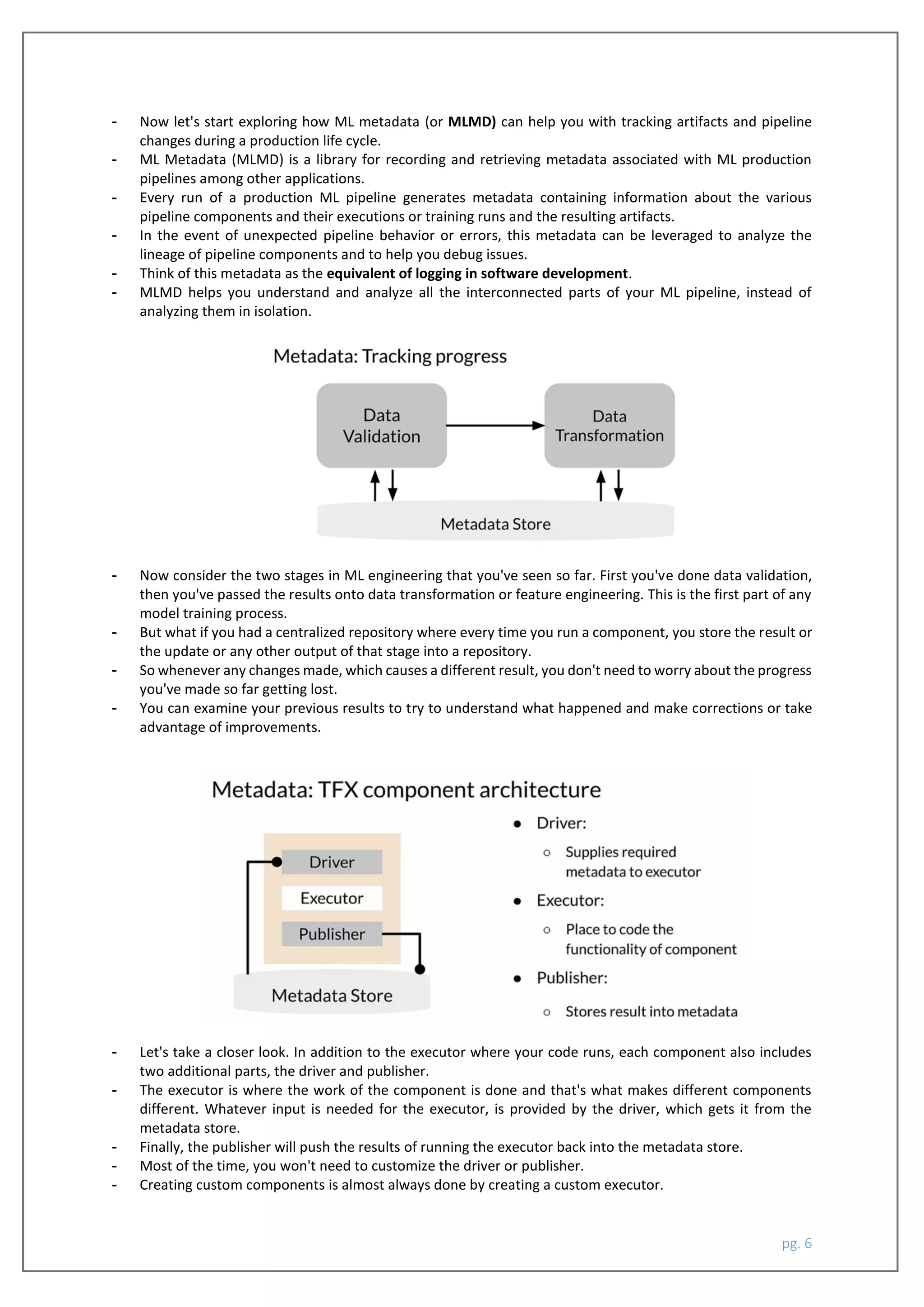 pg. 6
- Now let's start exploring how ML metadata (or MLMD) can help you with tracking artifacts and pipeline
changes during a production life cycle.
- ML Metadata (MLMD) is a library for recording and retrieving metadata associated with ML production
pipelines among other applications.
- Every run of a production ML pipeline generates metadata containing information about the various
pipeline components and their executions or training runs and the resulting artifacts.
- In the event of unexpected pipeline behavior or errors, this metadata can be leveraged to analyze the
lineage of pipeline components and to help you debug issues.
- Think of this metadata as the equivalent of logging in software development.
- MLMD helps you understand and analyze all the interconnected parts of your ML pipeline, instead of
analyzing them in isolation.
- Now consider the two stages in ML engineering that you've seen so far. First you've done data validation,
then you've passed the results onto data transformation or feature engineering. This is the first part of any
model training process.
- But what if you had a centralized repository where every time you run a component, you store the result or
the update or any other output of that stage into a repository.
- So whenever any changes made, which causes a different result, you don't need to worry about the progress
you've made so far getting lost.
- You can examine your previous results to try to understand what happened and make corrections or take
advantage of improvements.
- Let's take a closer look. In addition to the executor where your code runs, each component also includes
two additional parts, the driver and publisher.
- The executor is where the work of the component is done and that's what makes different components
different. Whatever input is needed for the executor, is provided by the driver, which gets it from the
metadata store.
- Finally, the publisher will push the results of running the executor back into the metadata store.
- Most of the time, you won't need to customize the driver or publisher.
- Creating custom components is almost always done by creating a custom executor.
 