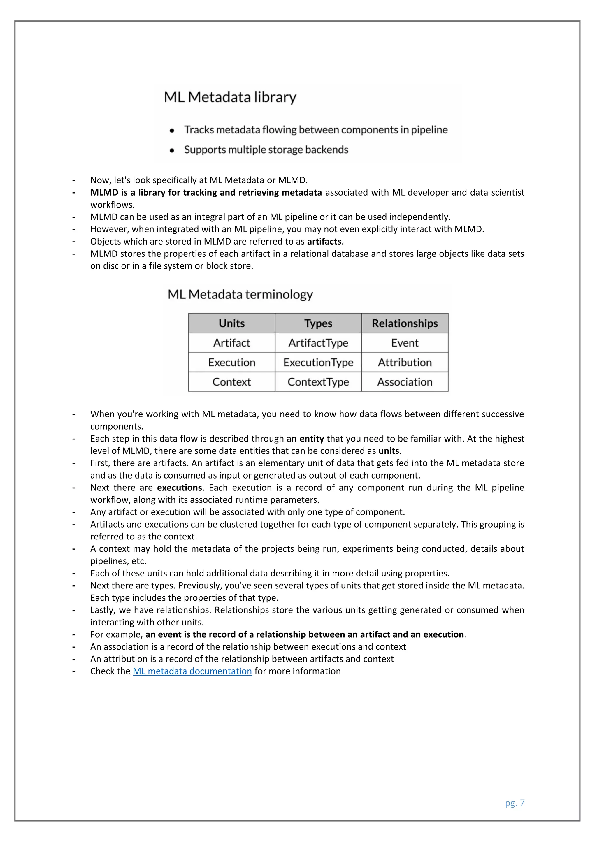 pg. 7
- Now, let's look specifically at ML Metadata or MLMD.
- MLMD is a library for tracking and retrieving metadata associated with ML developer and data scientist
workflows.
- MLMD can be used as an integral part of an ML pipeline or it can be used independently.
- However, when integrated with an ML pipeline, you may not even explicitly interact with MLMD.
- Objects which are stored in MLMD are referred to as artifacts.
- MLMD stores the properties of each artifact in a relational database and stores large objects like data sets
on disc or in a file system or block store.
- When you're working with ML metadata, you need to know how data flows between different successive
components.
- Each step in this data flow is described through an entity that you need to be familiar with. At the highest
level of MLMD, there are some data entities that can be considered as units.
- First, there are artifacts. An artifact is an elementary unit of data that gets fed into the ML metadata store
and as the data is consumed as input or generated as output of each component.
- Next there are executions. Each execution is a record of any component run during the ML pipeline
workflow, along with its associated runtime parameters.
- Any artifact or execution will be associated with only one type of component.
- Artifacts and executions can be clustered together for each type of component separately. This grouping is
referred to as the context.
- A context may hold the metadata of the projects being run, experiments being conducted, details about
pipelines, etc.
- Each of these units can hold additional data describing it in more detail using properties.
- Next there are types. Previously, you've seen several types of units that get stored inside the ML metadata.
Each type includes the properties of that type.
- Lastly, we have relationships. Relationships store the various units getting generated or consumed when
interacting with other units.
- For example, an event is the record of a relationship between an artifact and an execution.
- An association is a record of the relationship between executions and context
- An attribution is a record of the relationship between artifacts and context
- Check the ML metadata documentation for more information
 