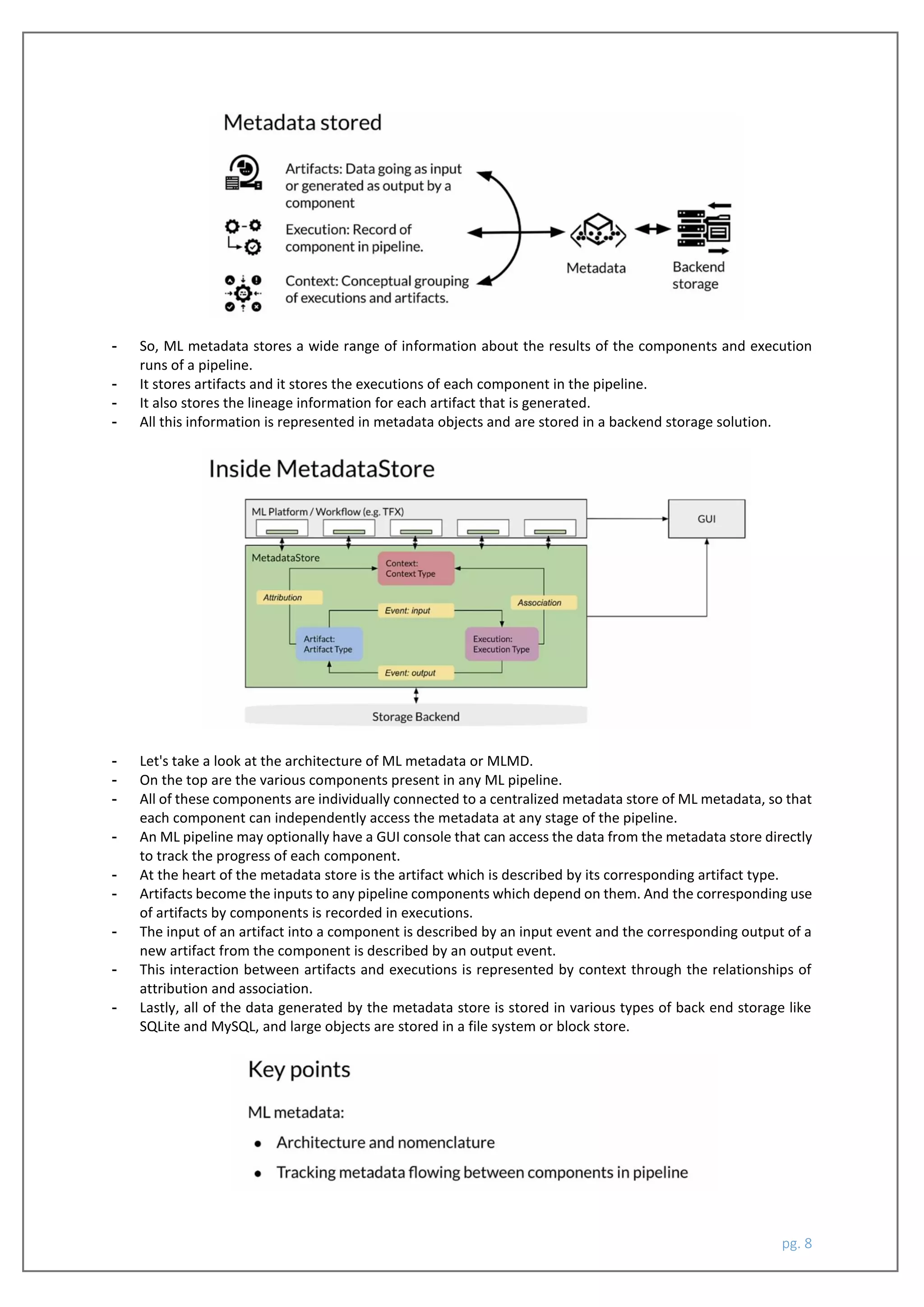 pg. 8
- So, ML metadata stores a wide range of information about the results of the components and execution
runs of a pipeline.
- It stores artifacts and it stores the executions of each component in the pipeline.
- It also stores the lineage information for each artifact that is generated.
- All this information is represented in metadata objects and are stored in a backend storage solution.
- Let's take a look at the architecture of ML metadata or MLMD.
- On the top are the various components present in any ML pipeline.
- All of these components are individually connected to a centralized metadata store of ML metadata, so that
each component can independently access the metadata at any stage of the pipeline.
- An ML pipeline may optionally have a GUI console that can access the data from the metadata store directly
to track the progress of each component.
- At the heart of the metadata store is the artifact which is described by its corresponding artifact type.
- Artifacts become the inputs to any pipeline components which depend on them. And the corresponding use
of artifacts by components is recorded in executions.
- The input of an artifact into a component is described by an input event and the corresponding output of a
new artifact from the component is described by an output event.
- This interaction between artifacts and executions is represented by context through the relationships of
attribution and association.
- Lastly, all of the data generated by the metadata store is stored in various types of back end storage like
SQLite and MySQL, and large objects are stored in a file system or block store.
 