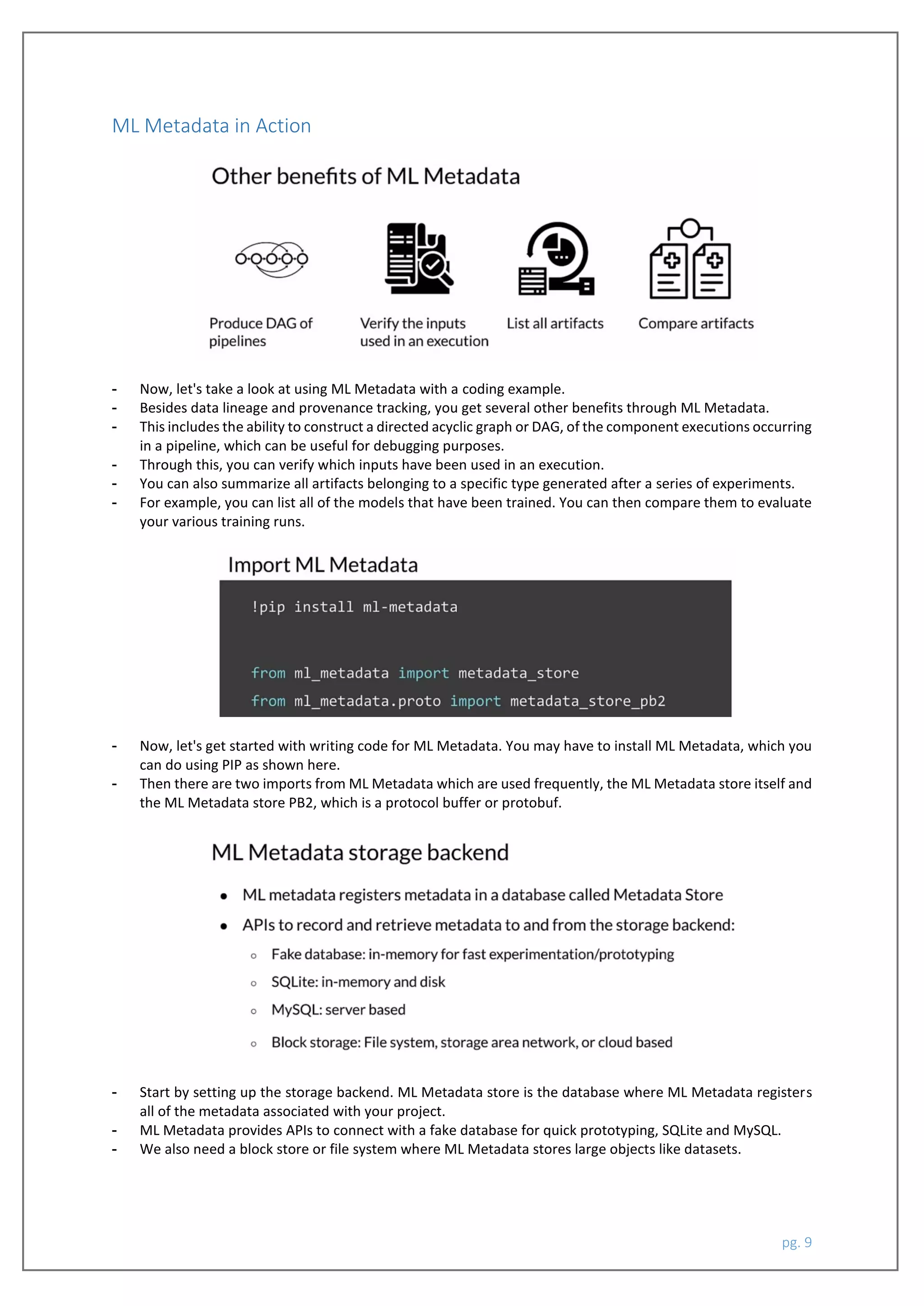 pg. 9
ML Metadata in Action
- Now, let's take a look at using ML Metadata with a coding example.
- Besides data lineage and provenance tracking, you get several other benefits through ML Metadata.
- This includes the ability to construct a directed acyclic graph or DAG, of the component executions occurring
in a pipeline, which can be useful for debugging purposes.
- Through this, you can verify which inputs have been used in an execution.
- You can also summarize all artifacts belonging to a specific type generated after a series of experiments.
- For example, you can list all of the models that have been trained. You can then compare them to evaluate
your various training runs.
- Now, let's get started with writing code for ML Metadata. You may have to install ML Metadata, which you
can do using PIP as shown here.
- Then there are two imports from ML Metadata which are used frequently, the ML Metadata store itself and
the ML Metadata store PB2, which is a protocol buffer or protobuf.
- Start by setting up the storage backend. ML Metadata store is the database where ML Metadata registers
all of the metadata associated with your project.
- ML Metadata provides APIs to connect with a fake database for quick prototyping, SQLite and MySQL.
- We also need a block store or file system where ML Metadata stores large objects like datasets.
 