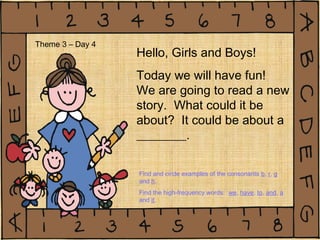 Hello, Girls and Boys!
Today we will have fun!
We are going to read a new
story. What could it be
about? It could be about a
________.
Theme 3 – Day 4
Find and circle examples of the consonants b, r, g
and h.
Find the high-frequency words: we, have, to, and, a
and it.
 