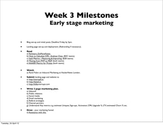 Week 3 Milestones
                                                      Early stage marketing


                       •   Blog set-up and initial posts. Deadline Friday by 5pm.

                       •   Landing page set-up and deployment. (Rebranding if necessary).

                       •   Read
                           a) Techstars, DoMoreFaster.
                           b) How to Calculate CPA - Andrew Chen. (B2C teams).
                           c) SaaS Metrics - Measuring & Improving. (B2B teams).
                           d) Moving from MVP to MDP (both teams).
                           e) AAARR Metrics for Pirates (both teams)


                       •   Watch.
                           a) Rand Fiskin on Inbound Marketing at HackerNews London.

                       •   Submit landing page and website to
                           a) http://startupli.st,
                           b) http://betali.st,
                           c) http://killerstartups.com

                       •   Write 2 page marketing plan.
                           a) Inbound
                           b) Public relations
                           c) Social media
                           d) Email marketing
                           e) Referal strategies
                           f) Channel partners
                           g) Understand: Key metrics e.g. estimate Uniques, Sign-ups, Activation, CPA, Upgrade %, LTV, estimated Churn % etc.

                       •   Draw - your marketing funnel.
                           a) Assistance with this.




Tuesday, 24 April 12
 