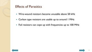 Effects of Parasitics
 Wire-wound resistors become unusable above 50 kHz
 Carbon type resistors are usable up to around 1 MHz
 Foil resistors can cope up with frequencies up to 100 MHz
10
 
