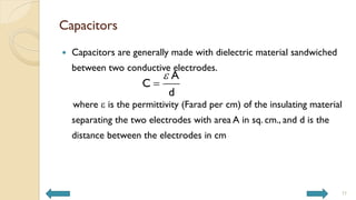 Capacitors
 Capacitors are generally made with dielectric material sandwiched
between two conductive electrodes.
where e is the permittivity (Farad per cm) of the insulating material
separating the two electrodes with area A in sq. cm., and d is the
distance between the electrodes in cm
e

A
C
d
11
 