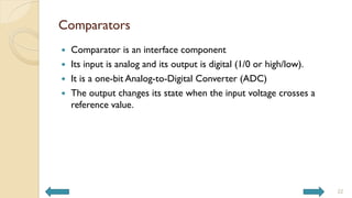 Comparators
 Comparator is an interface component
 Its input is analog and its output is digital (1/0 or high/low).
 It is a one-bit Analog-to-Digital Converter (ADC)
 The output changes its state when the input voltage crosses a
reference value.
22
 