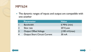 MPY634
 The dynamic ranges of inputs and output are compatible with
one another
Parameter Value
1 Bandwidth 6 MHz (min)
2 Slew rate 20V/msec
3 Output OffsetVoltage +100 mV(max)
4 Output Short Circuit Current 30 mA
7
 