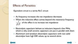 Effects of Parasitics
Equivalent circuit is a series RLC circuit
 As frequency increases the net impedance decreases
 When the inductive effect comes beyond the resonance frequency
of the effect is to increase net impedance
 Electrolytic capacitors behave as inductors beyond a few MHz,
which is why small ceramic capacitors are put in parallel with them
 Aluminium and tantalum electrolytic capacitors with non solid
electrolyte have high ESR values, up to several ohms
14
P
1
L C
 
