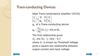 Trans-conducting Devices
19
 
0
0 0
2
0 0
i i
0 0
m
m
m i i
i
i i i T
T
Ideal Trans-conductance amplifier (VCCS)
I V
0 0
=
I V
g 0
g of a Trans-conducting device
I
g V ,I KV or KI
V
The first relationship gives
I KV V; I K(V V )
where V is known
   
 
   
 
 
   

 

    
as Threshold Voltage
gives a square law relationship between
output current and input voltage
 