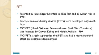 FET
 Patented by Julius Edgar Lilienfeld in 1926 first and by Oskar Heil in
1934
 Practical semiconducting devices (JFETs) were developed only much
later
 MOSFET (Metal Oxide on Semiconductor Field EffectTransistor)
was invented by Dawon Kahng and Martin Atalla in 1960.
 MOSFETs largely superseded the JFETs and had a more profound
effect on electronic development
22
 