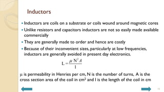 Inductors
 Inductors are coils on a substrate or coils wound around magnetic cores
 Unlike resistors and capacitors inductors are not so easily made available
commercially
 They are generally made to order and hence are costly
 Because of their inconvenient sizes, particularly at low frequencies,
inductors are generally avoided in present day electronics.
m is permeability in Henries per cm, N is the number of turns, A is the
cross section area of the coil in cm2 and l is the length of the coil in cm
2
N
L =
l
A
m
15
 