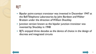 BJT
 Bipolar point-contact transistor was invented in December 1947 at
the BellTelephone Laboratories by John Bardeen and Walter
Brattain under the direction of William Shockley
 Junction version known as the bipolar junction transistor was
invented by Shockley in 1948
 BJTs enjoyed three decades as the device of choice in the design of
discrete and integrated circuits
23
 