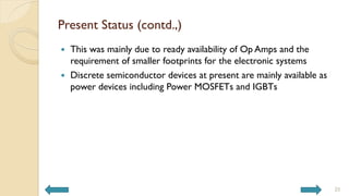 Present Status (contd.,)
 This was mainly due to ready availability of Op Amps and the
requirement of smaller footprints for the electronic systems
 Discrete semiconductor devices at present are mainly available as
power devices including Power MOSFETs and IGBTs
25
 