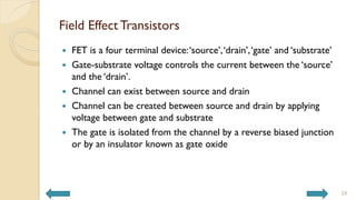 Field Effect Transistors
 FET is a four terminal device:‘source’,‘drain’,‘gate’ and ‘substrate’
 Gate-substrate voltage controls the current between the ‘source’
and the ‘drain’.
 Channel can exist between source and drain
 Channel can be created between source and drain by applying
voltage between gate and substrate
 The gate is isolated from the channel by a reverse biased junction
or by an insulator known as gate oxide
28
 