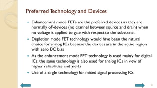 Preferred Technology and Devices
 Enhancement mode FETs are the preferred devices as they are
normally off-devices (no channel between source and drain) when
no voltage is applied to gate with respect to the substrate.
 Depletion mode FET technology would have been the natural
choice for analog ICs because the devices are in the active region
with zero DC bias
 As the enhancement mode FET technology is used mainly for digital
ICs, the same technology is also used for analog ICs in view of
higher reliabilities and yields
 Use of a single technology for mixed signal processing ICs
31
 