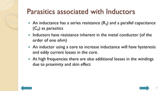 Parasitics associated with Inductors
 An inductance has a series resistance (RS) and a parallel capacitance
(CP) as parasitics
 Inductors have resistance inherent in the metal conductor (of the
order of one ohm)
 An inductor using a core to increase inductance will have hysteresis
and eddy current losses in the core.
 At high frequencies there are also additional losses in the windings
due to proximity and skin effect
17
 