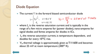 Diode Equation
 The current ‘i’ in the forward biased semiconductor diode
 where Is is the reverse saturation current and is typically in the
range of a few micro amperes for (power diodes), nano-amperes for
signal diodes and femto amperes for diodes in ICs.
 Is, the reverse saturation current, is temperature dependent, and
doubles for every 10OC rise.
 VT, thermal voltage is approximately given as T/11600 and becomes
about 25 mV at room temperature (300O K).
T
v
V
s
s
I e , v>>0.1 V
i=
-I v<<-0.1 V





24
 