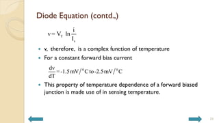 Diode Equation (contd.,)
 v, therefore, is a complex function of temperature
 For a constant forward bias current
 This property of temperature dependence of a forward biased
junction is made use of in sensing temperature.
T
s
i
v= V ln
I
0 0
dv
=-1.5mV Cto-2.5mV C
dT
25
 