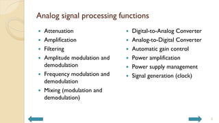 Analog signal processing functions
 Attenuation
 Amplification
 Filtering
 Amplitude modulation and
demodulation
 Frequency modulation and
demodulation
 Mixing (modulation and
demodulation)
 Digital-to-Analog Converter
 Analog-to-Digital Converter
 Automatic gain control
 Power amplification
 Power supply management
 Signal generation (clock)
3
 