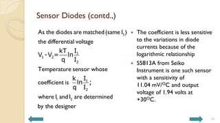 Sensor Diodes (contd.,)
S
1 2
As the diodes are matched(same I )
the differential voltage
Temperature sensor whose
coefficient is
where I andI are determined
by the designer
1
1 2
2
1
2
kT I
V -V = ln
q I
k I
ln ;
q I
 The coefficient is less sensitive
to the variations in diode
currents because of the
logarithmic relationship
 S5813A from Seiko
Instrument is one such sensor
with a sensitivity of
11.04 mV/OC and output
voltage of 1.94 volts at
+30OC.
33
 