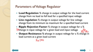 Parameters ofVoltage Regulator
 Load Regulation: % change in output voltage for the load current
change from no load to full load for a specified input voltage
 Line regulation: % change in output voltage for line voltage
change from its minimum to maximum for a specified load current
 Ripple Rejection Factor: % change in output voltage for a %
change in input voltage for a given load and input voltage
 Output Resistance: % change in output voltage for a % change in
load current at a given load current
40
 