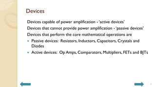 Devices
Devices capable of power amplification - ‘active devices’
Devices that cannot provide power amplification - ‘passive devices’
Devices that perform the core mathematical operations are
 Passive devices: Resistors, Inductors, Capacitors, Crystals and
Diodes
 Active devices: Op Amps, Comparators, Multipliers, FETs and BJTs
5
 